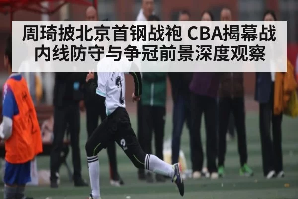 周琦披北京首钢战袍 CBA揭幕战内线防守与争冠前景深度观察